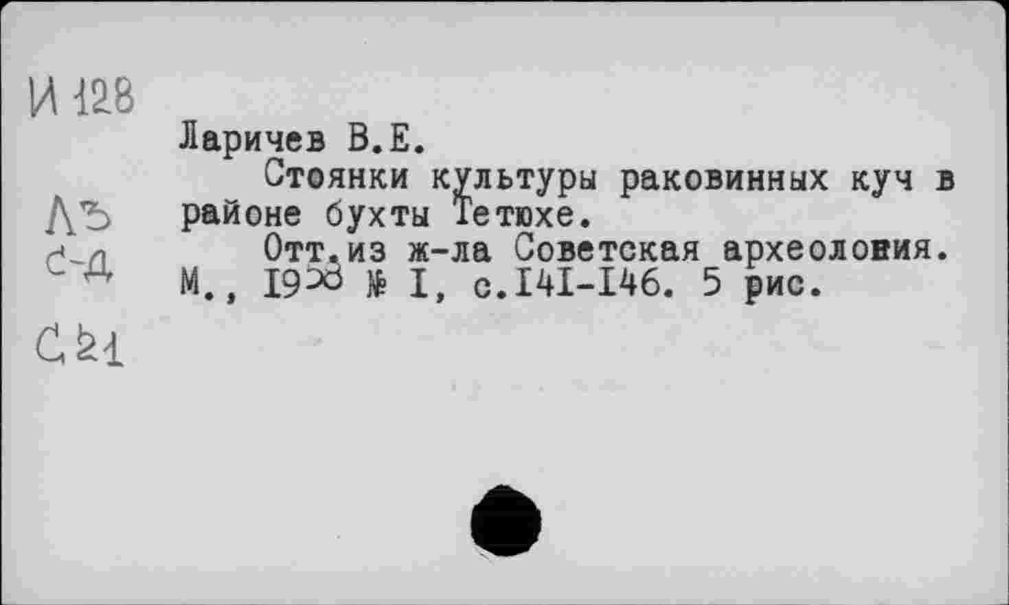 ﻿И 128
Ль
đ-Д
Ларичев В.Е.
Стоянки культуры раковинных куч в районе бухты Тетюхе.
Отт.из ж-ла Советская археоловия.
М., I9^ö № I, с.141-146. 5 рис.